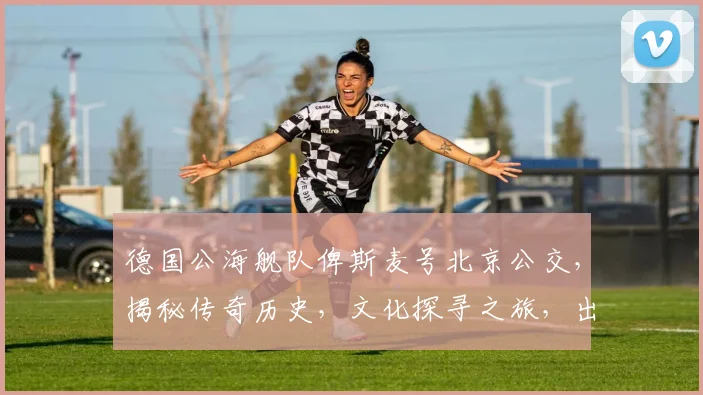 德国公海舰队俾斯麦号北京公交，揭秘传奇历史，文化探寻之旅，出行攻略三要素，必看