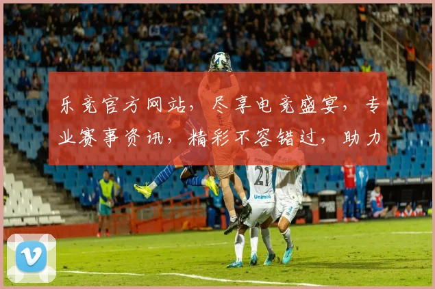 乐竞官方网站，尽享电竞盛宴，专业赛事资讯，精彩不容错过，助力玩家畅游虚拟战场